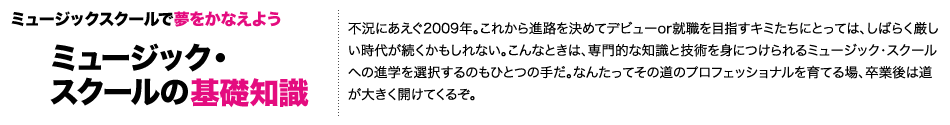 ミュージックスクールで夢をかなえよう「ミュージック・スクールの基礎知識」　不況にあえぐ2009年。これから進路を決めてデビューor就職を目指すキミたちにとっては、しばらく厳しい時代が続くかもしれない。こんなときは、専門的な知識と技術を身につけられるミュージック・スクールへの進学を選択するのもひとつの手だ。なんたってその道のプロフェッショナルを育てる場、卒業後は道が大きく開けてくるぞ。ここでは、業界デビューへの早道とも言えるミュージック・スクールにアクセス！