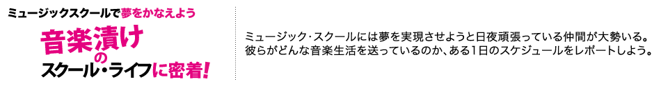 ミュージックスクールで夢をかなえよう「音楽漬けのスクール・ライフに密着！」ミュージック・スクールには夢を実現させようと日夜頑張っている仲間が大勢いる。
彼らがどんな音楽生活を送っているのか、ある1日のスケジュールをレポートしよう。